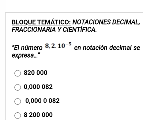 BLOQUE TEMÁTICO: NOTACIONES DECIMAL,
FRACCIONARIA Y CIENTÍFICA.
'El número 8,2.10^(-5) en notación decimal se
expresa...”
820 000
0,000 082
0,000 0 082
8 200 000