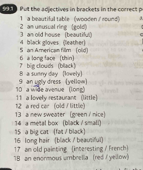 991 Put the adjectives in brackets in the correct p 
1 a beautiful table (wooden / round) 
2 an unusual ring (gold) 
3 an old house (beautiful) 
a 
4 black gloves (leather) 
5 an American film (old) 
6 a long face (thin) 
7 big clouds (black) 
8 a sunny day (Iovely) 
9 an ugly dress (yellow) 
10 a wide avenue (long) 
11 a lovely restaurant (little) 
12 a red car (old / little) 
13 a new sweater (green / nice) 
14 a metal box (black / small) 
15 a big cat (fat / black) 
16 long hair (black / beautiful) 
17 an old painting (interesting / French) 
18 an enormous umbrella (red / yellow)