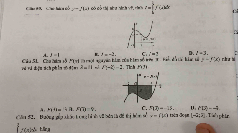 Cho hàm số y=f(x) có đồ thị như hình vẽ, tính I=∈tlimits _0^(3f'(x)dx
Câ
C
A. I=1 B. I=-2. C. I=2. D. I=3. C
Câu 51. Cho hàm số F(x) là một nguyên hàm của hàm số trên R . Biết đồ thị hàm số y=f(x) như hì
vẽ và diện tích phần tô đậm S=11 và F(-2)=2. Tính F(3).
A. F(3)=13.B.F(3)=9.
C. F(3)=-13. D. F(3)=-9.
Câu 52. Đường gấp khúc trong hình vẽ bên là đồ thị hàm số y=f(x) trên đoạn [-2;3]. Tích phân
1 r=frac a)/2)^2+(a/2)^2
∈t f(x)dx bằng