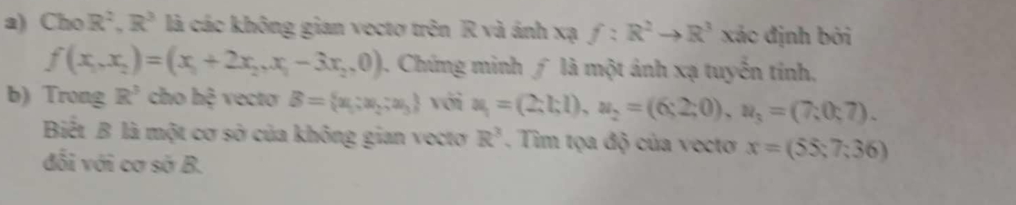 Cho R^2, R^3 là các không gian vectơ trên R và ánh xạ f:R^2to R^3 xác định bởi
f(x_1,x_2)=(x_1+2x_2,x_1-3x_2,0) 1. Chứng minh ∫ là một ảnh xạ tuyến tính, 
b) Trong R^3 cho hệ vecto B= x_1:x_2:x_3 với u_1=(2;1;1), u_2=(6;2;0), u_3=(7;0;7). 
Biết B là một cơ sở của không gian vectơ R^3. Tim tọa độ của vecto x=(55;7;36)
đối với cơ sở B.