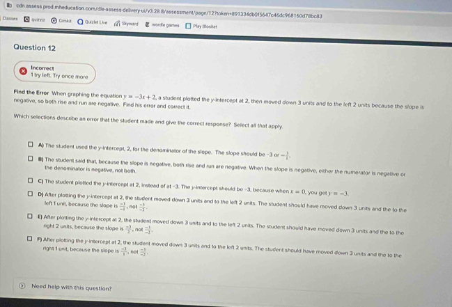 Clazses quirn? Gamkit Quizlet Live Skywiard wordle games Play Blooket
Question 12
Incorrect
1 try left. Try once more
Find the Error When graphing the equation y=-3x+2 , a student plotted the y-intercept at 2, then moved down 3 units and to the left 2 units because the slope is
negative, so both rise and run are negative. Find his error and correct it.
Which selections describe an error that the student made and give the correct response? Select all that apply.
A) The student used the y-intercept, 2, for the denominator of the slope. The slope should be -3 or - 3/1 . 
₹ The student said that, because the slope is negative, both rise and run are negative. When the slope is negative, either the numerator is negative or
the denominator is negative, not both.
C) The student plotted the y-intercept at 2, instead of at -3. The y-intercept should be −3, because when x=0 , you get y=-3
D) After plotting the y-intercept at 2, the student moved down 3 units and to the left 2 units. The student should have moved down 3 units and the to the
left 1 unit, because the slope is  (-1)/-1  , not  (-1)/-1 .
E) After plotting the y-intercept at 2, the student moved down 3 units and to the left 2 units. The student should have moved down 3 units and the to the
right 2 units, because the slope is  (-3)/2  , not  (-1)/-3 .
F) After plotting the y-intercept at 2, the student moved down 3 units and to the left 2 units. The student should have moved down 3 units and the to the
right I unit, because the slope is  (-1)/1  , not  (-1)/-2 , 
, Need help with this question?