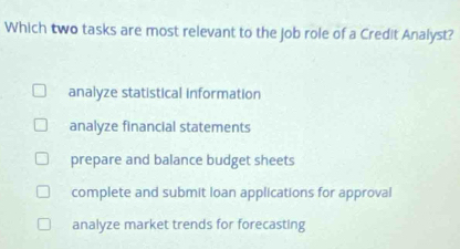 Which two tasks are most relevant to the job role of a Credit Analyst?
analyze statistical information
analyze financial statements
prepare and balance budget sheets
complete and submit loan applications for approval
analyze market trends for forecasting