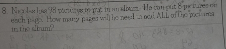 Nicolas has 98 pictures to put in an album. He can put 8 pictures on 
each page. How many pages will he need to add ALL of the pictures 
in the album?