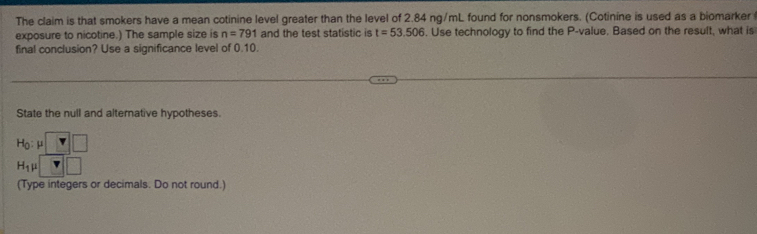 The claim is that smokers have a mean cotinine level greater than the level of 2.84 ng/mL found for nonsmokers. (Cotinine is used as a biomarker 
exposure to nicotine.) The sample size is n=791 and the test statistic is t=53.506. Use technology to find the P -value. Based on the result, what is 
final conclusion? Use a significance level of 0.10. 
State the null and alternative hypotheses.
H_0:mu □
H_1mu □
(Type integers or decimals. Do not round.)