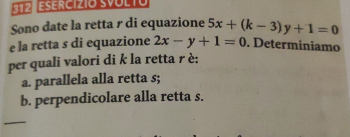 312 ESERCIZIO SVOLTO
Sono date la retta r di equazione 5x+(k-3)y+1=0
e la retta s di equazione 2x-y+1=0. Determiniamo
per quali valori di k la retta r è:
a. parallela alla retta s;
b. perpendicolare alla retta s.