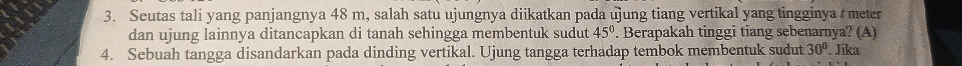 Seutas tali yang panjangnya 48 m, salah satu ujungnya diikatkan pada ujung tiang vertikal yang tingginya t meter 
dan ujung lainnya ditancapkan di tanah sehingga membentuk sudut 45°. Berapakah tinggi tiang sebenarnya? (A) 
4. Sebuah tangga disandarkan pada dinding vertikal. Ujung tangga terhadap tembok membentuk sudut 30°. Jika