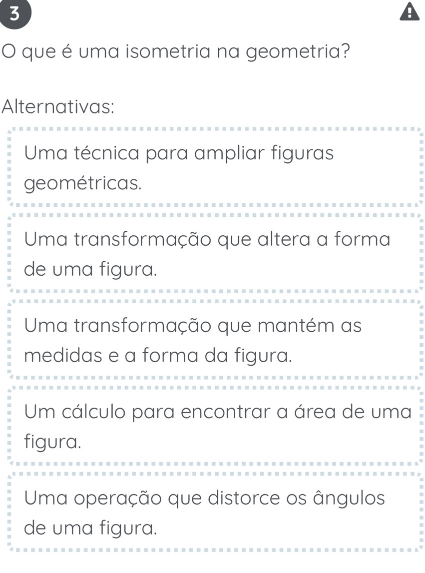 que é uma isometria na geometria?
Alternativas:
Uma técnica para ampliar figuras
geométricas.
Uma transformação que altera a forma
de uma figura.
Uma transformação que mantém as
medidas e a forma da figura.
Um cálculo para encontrar a área de uma
figura.
Uma operação que distorce os ângulos
de uma figura.