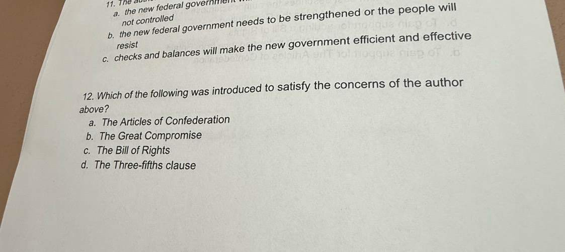 Thể aut
a. the new federal governmen 
not controlled
b. the new federal government needs to be strengthened or the people will
resist
c. checks and balances will make the new government efficient and effective
12. Which of the following was introduced to satisfy the concerns of the author
above?
a. The Articles of Confederation
b. The Great Compromise
c. The Bill of Rights
d. The Three-fifths clause