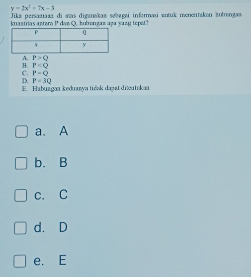 y=2x^2+7x-3
Jika persamaan di atas digunakan sebagai informasi untuk menentukan hubungan
kuantitas antara P dan Q, hubungan apa yang tepat?
A. P>Q
B. P
C. P=Q
D. P=3Q
E. Hubungan keduanya tidak dapat ditentukan
a. A
b. B
c. C
d. D
e. E