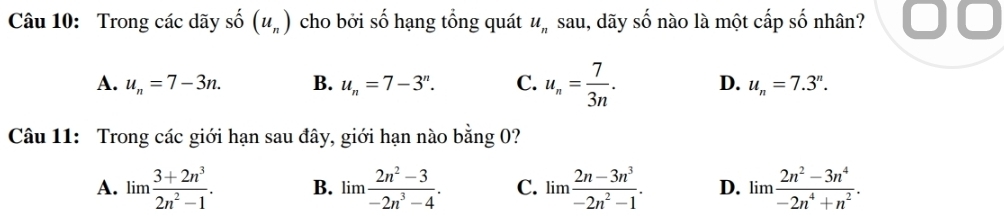 Trong các dãy shat O(u_n) cho bởi số hạng tổng quát u_n sau, dãy shat O nào là một cấp số nhân?
A. u_n=7-3n. B. u_n=7-3^n. C. u_n= 7/3n . D. u_n=7.3^n. 
Câu 11: Trong các giới hạn sau đây, giới hạn nào bằng 0?
A. lim  (3+2n^3)/2n^2-1 . B. lim  (2n^2-3)/-2n^3-4 . C. lim  (2n-3n^3)/-2n^2-1 . D. lim  (2n^2-3n^4)/-2n^4+n^2 .