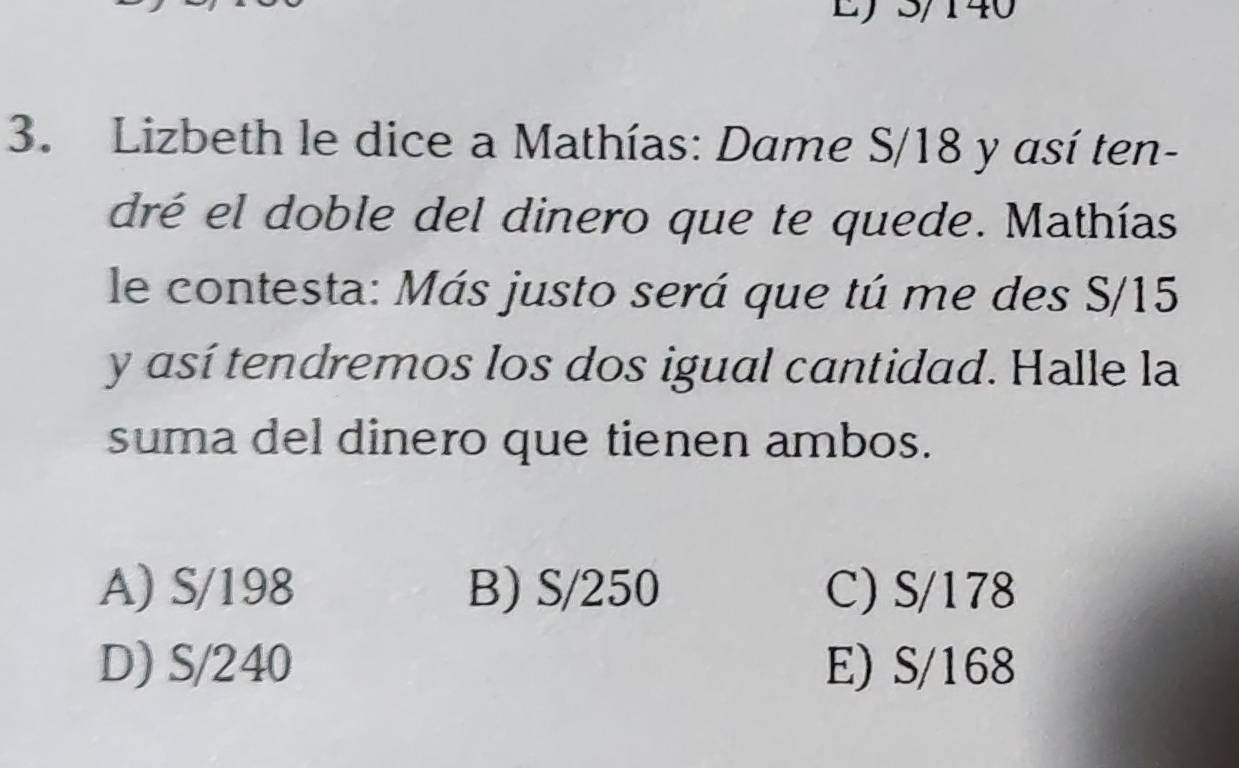 5/140
3. Lizbeth le dice a Mathías: Dame S/18 y así ten-
dré el doble del dinero que te quede. Mathías
le contesta: Más justo será que tú me des S/15
y así tendremos los dos igual cantidad. Halle la
suma del dinero que tienen ambos.
A) S/198 B) S/250 C) S/178
D) S/240 E) S/168