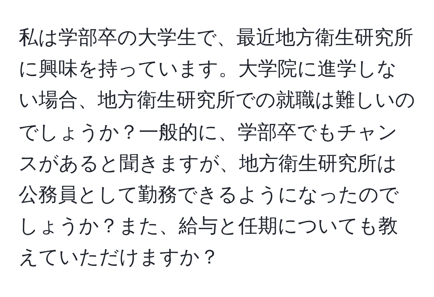 私は学部卒の大学生で、最近地方衛生研究所に興味を持っています。大学院に進学しない場合、地方衛生研究所での就職は難しいのでしょうか？一般的に、学部卒でもチャンスがあると聞きますが、地方衛生研究所は公務員として勤務できるようになったのでしょうか？また、給与と任期についても教えていただけますか？