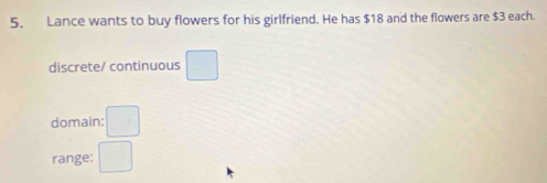 Lance wants to buy flowers for his girlfriend. He has $18 and the flowers are $3 each. 
discrete/ continuous □ 
domain: □ 
range: □