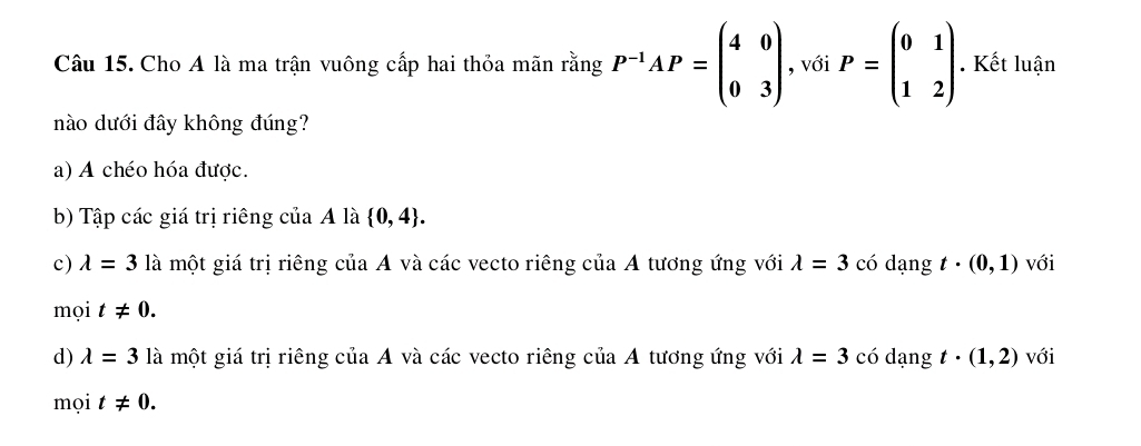 Cho A là ma trận vuông cấp hai thỏa mãn rằng P^(-1)AP=beginpmatrix 4&0 0&3endpmatrix , với P=beginpmatrix 0&1 1&2endpmatrix. Kết luận
nào dưới đây không đúng?
a) A chéo hóa được.
b) Tập các giá trị riêng của A là  0,4.
c) lambda =3 là một giá trị riêng của A và các vecto riêng của A tương ứng với lambda =3 có dạng t· (0,1) với
mọi t!= 0.
d) lambda =3 là một giá trị riêng của A và các vecto riêng của A tương ứng với lambda =3 có dạng t· (1,2) với
mọi t!= 0.