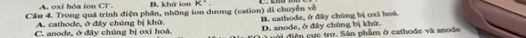 oxi hóa ion Cl. B. khử ion K^+. 
Cầu 4. Trong quá trình điện phân, những ion dương (cation) di chuyễn về
A. cathode, ở đây chúng bị khử. B. cathode, ở đây chúng bị oxĩ hoá.
C. anode, ở đây chúng bị oxi hoá. D. anode, ở đây chúng bị khứ.
diện cực trở. Sản phẩm ở cathode và anode