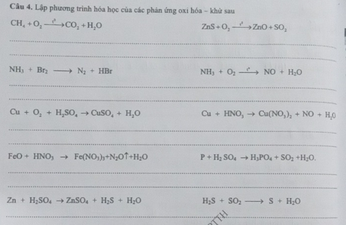 Lập phương trình hóa học của các phản ứng oxi hóa - khử sau
CH_4+O_2xrightarrow t^3CO_2+H_2O
ZnS+O_2to ZnO+SO_2
_ 
_
NH_3+Br_2to N_2+HBr
NH_3+O_2to NO+H_2O
_ 
_
Cu+O_2+H_2SO_4to CuSO_4+H_2O
Cu+HNO_3to Cu(NO_3)_2+NO+H_20
_ 
_
FeO+HNO_3 Fe(NO_3)_3+N_2Ouparrow +H_2O
P+H_2SO_4to H_3PO_4+SO_2+H_2O. 
_ 
_
Zn+H_2SO_4 ZnSO_4+H_2S+H_2O
H_2S+SO_2 S+H_2O
_ 
_