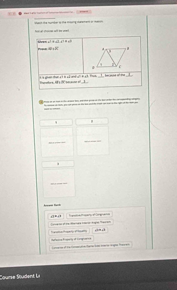 Alert 1 of 2. Trachers of Tomorrow Idusation Car. 4 
Match the number to the missing statement or reason
Not all choices will be used.
Given: ∠ 1≌ ∠ 2, ∠ 1≌ ∠ 3
Prove: overline ABparallel overline OC
It is given that ∠ 1 4 ∠ 2 and ∠1≡ ∠ 3. Thus ___ because of the __2__.
Therefore. AB D because of_
4 Press on an item in the anower box, and then press on the box under the comesponding categary.
To remove an item, you can press on the bex and the trash can ican to the right of the item you
want to remove.
1
2
Aht a a tee A a aS 
3
Answer Bank
∠ 2=∠ 3 Transitive Property of Congruence
Converse of the Alternate Interior Angles Theorem
Transitive Property of Equality ∠ 3=∠ 3
Reflexive Property of Congruence
Converse of the Consecutive (Same-Side) Interior Angles Theorem
Course tudent Le