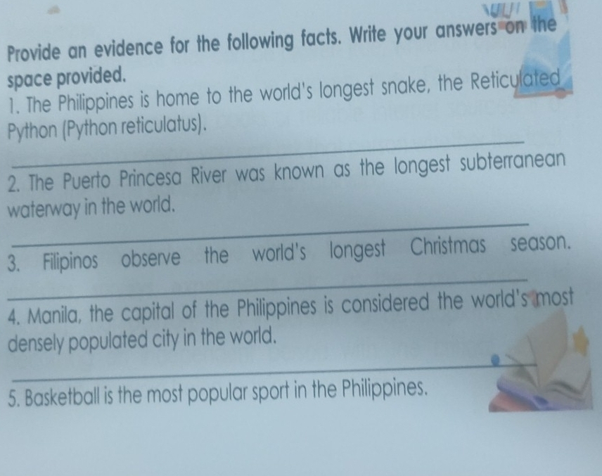 Provide an evidence for the following facts. Write your answers on the 
space provided. 
1. The Philippines is home to the world's longest snake, the Reticulated 
_ 
Python (Python reticulatus). 
2. The Puerto Princesa River was known as the longest subterranean 
_ 
waterway in the world. 
_ 
3. Filipinos observe the world's longest Christmas season. 
4. Manila, the capital of the Philippines is considered the world's most 
densely populated city in the world. 
_ 
5. Basketball is the most popular sport in the Philippines.