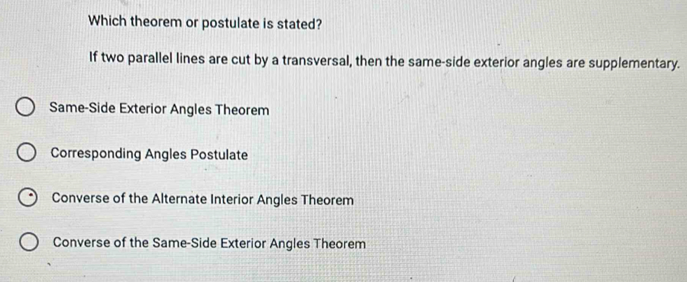 Which theorem or postulate is stated?
If two parallel lines are cut by a transversal, then the same-side exterior angles are supplementary.
Same-Side Exterior Angles Theorem
Corresponding Angles Postulate
Converse of the Alternate Interior Angles Theorem
Converse of the Same-Side Exterior Angles Theorem