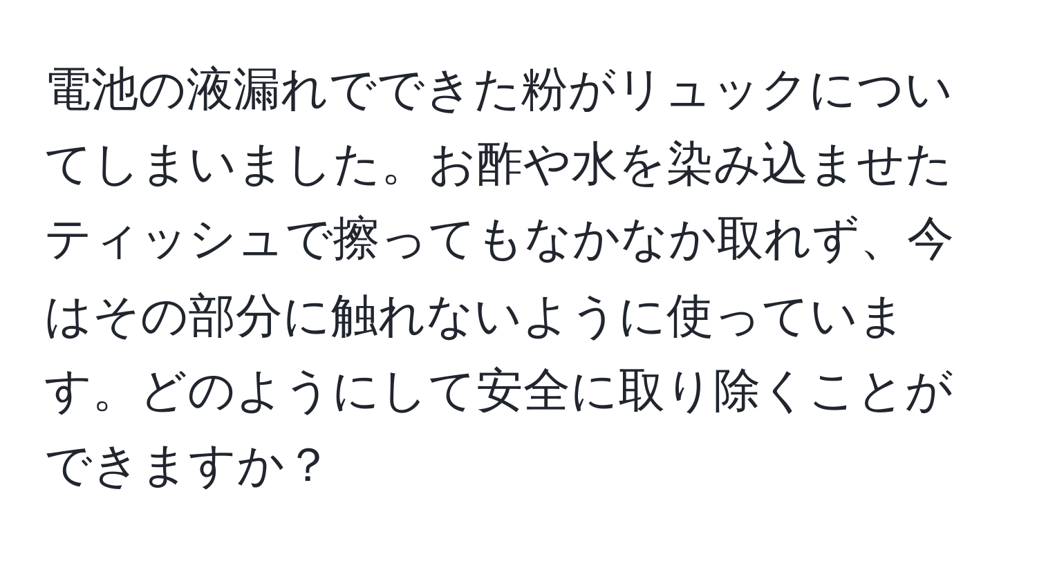 電池の液漏れでできた粉がリュックについてしまいました。お酢や水を染み込ませたティッシュで擦ってもなかなか取れず、今はその部分に触れないように使っています。どのようにして安全に取り除くことができますか？