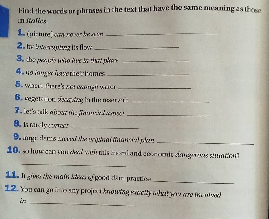 Find the words or phrases in the text that have the same meaning as those 
in italics. 
1. (picture) can never be seen_ 
2. by interrupting its flow_ 
3. the people who live in that place_ 
4 no longer have their homes_ 
5. where there's not enough water_ 
6. vegetation decaying in the reservoir_ 
T e let’s talk about the financial aspect_ 
8. is rarely correct_ 
9. large dams exceed the original financial plan_ 
10. so how can you deal with this moral and economic dangerous situation? 
_ 
11. It gives the main ideas of good dam practice_ 
12. You can go into any project knowing exactly what you are involved 
in_