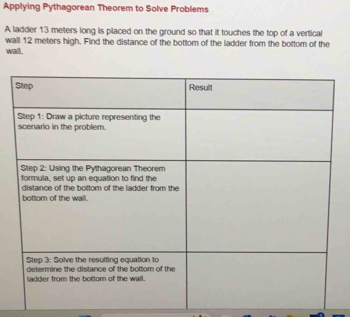 Applying Pythagorean Theorem to Solve Problems 
A ladder 13 meters long is placed on the ground so that it touches the top of a vertical 
wall 12 meters high. Find the distance of the bottom of the ladder from the bottom of the 
wall.