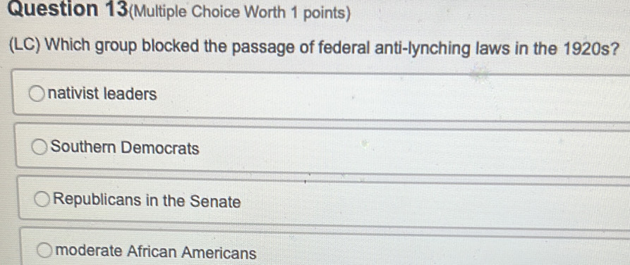 Question 13(Multiple Choice Worth 1 points)
(LC) Which group blocked the passage of federal anti-lynching laws in the 1920s?
nativist leaders
Southern Democrats
Republicans in the Senate
moderate African Americans