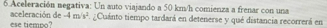 Aceleración negativa: Un auto viajando a 50 km/h comienza a frenar con una 
aceleración de -4m/s^2. ¿Cuánto tiempo tardará en detenerse y qué distancia recorrerá en 
ese tiempo?