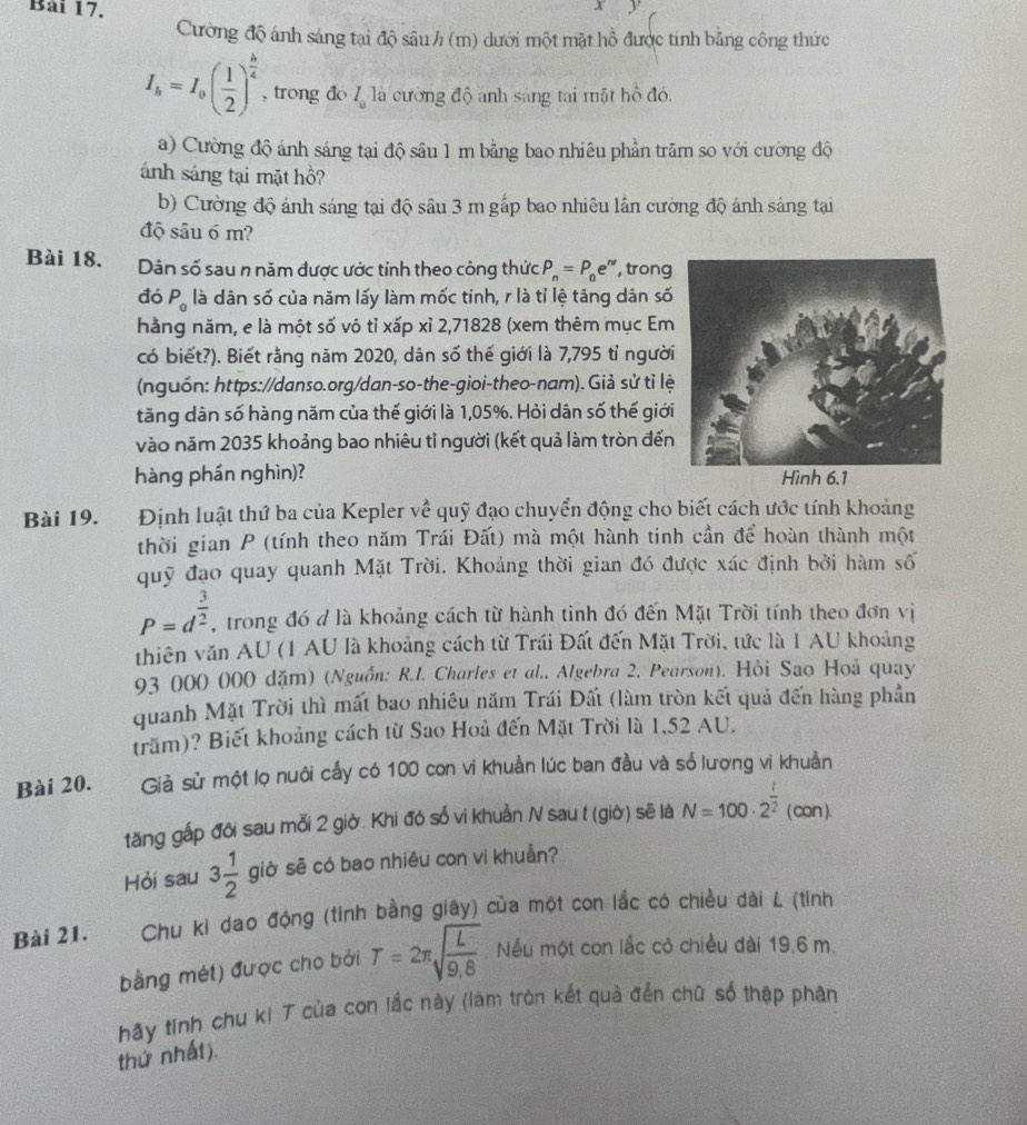 Cường độ ánh sáng tại độ sâu / (m) dưới một mặt hồ được tính bằng công thức
I_h=I_0( 1/2 )^ h/4  , trong do l_u1a cường độ anh sáng tại mặt hồ đó,
a) Cường độ ánh sáng tại độ sâu 1 m bằng bao nhiêu phần trăm so với cường độ
ánh sáng tại mặt hồ?
b) Cường độ ánh sáng tại độ sâu 3 m gấp bao nhiêu lân cường độ ánh sáng tại
độ sâu 6 m?
Bài 18. Dân số sau n năm được ước tính theo công thức P_n=P_0e^n , trong
đó P_0 là dân số của năm lấy làm mốc tinh, r là tỉ lệ tăng dân số
hằng năm, e là một số vô tỉ xấp xỉ 2,71828 (xem thêm mục Em
có biết?). Biết rằng năm 2020, dân số thế giới là 7,795 tỉ người
(nguồn: https://danso.org/dan-so-the-gioi-theo-nam). Giả sử tỉ lệ
tăng dân số hàng năm của thế giới là 1,05%. Hỏi dân số thế giới
vào năm 2035 khoảng bao nhiêu tỉ người (kết quả làm tròn đến
hàng phần nghìn)? Hình 6.1
Bài 19. Định luật thứ ba của Kepler về quỹ đạo chuyển động cho biết cách ước tính khoảng
thời gian P (tính theo năm Trái Đất) mà một hành tinh cần để hoàn thành một
quỹ đạo quay quanh Mặt Trời. Khoảng thời gian đó được xác định bởi hàm số
P=d^(frac 3)2 , trong đó đ là khoảng cách từ hành tinh đó đến Mặt Trời tính theo đơn vị
thiên văn AU (1 AU là khoảng cách từ Trái Đất đến Mặt Trời, tức là 1 AU khoảng
93 000 000 dặm) (Nguồn: R.I. Charles et al., Algebra 2. Pearson). Hỏi Sao Hoả quay
quanh Mặt Trời thì mất bao nhiều năm Trái Đất (làm tròn kết quả đến hàng phần
trăm)? Biết khoảng cách từ Sao Hoả đến Mặt Trời là 1,52 AU.
Bài 20. Giả sử một lọ nuôi cấy có 100 con vi khuẩn lúc ban đầu và số lượng vì khuản
tăng gấp đôi sau mỗi 2 giờ. Khi đó số vi khuần N sau t (giờ) sẽ là N=100· 2^(frac t)2(con).
Hỏi sau 3 1/2  giờ sẽ có bao nhiêu con vi khuẩn?
Bài 21.  Chu kỉ dao động (tính bằng giây) của một con lầc có chiều dài L (tính
bằng mét) được cho bởi T=2π sqrt(frac L)9.8 Nếu một con lắc có chiều dài 19.6 m.
hãy tinh chu ki T của con lắc này (làm tròn kết quả đến chữ số thập phân
thứ nhất).