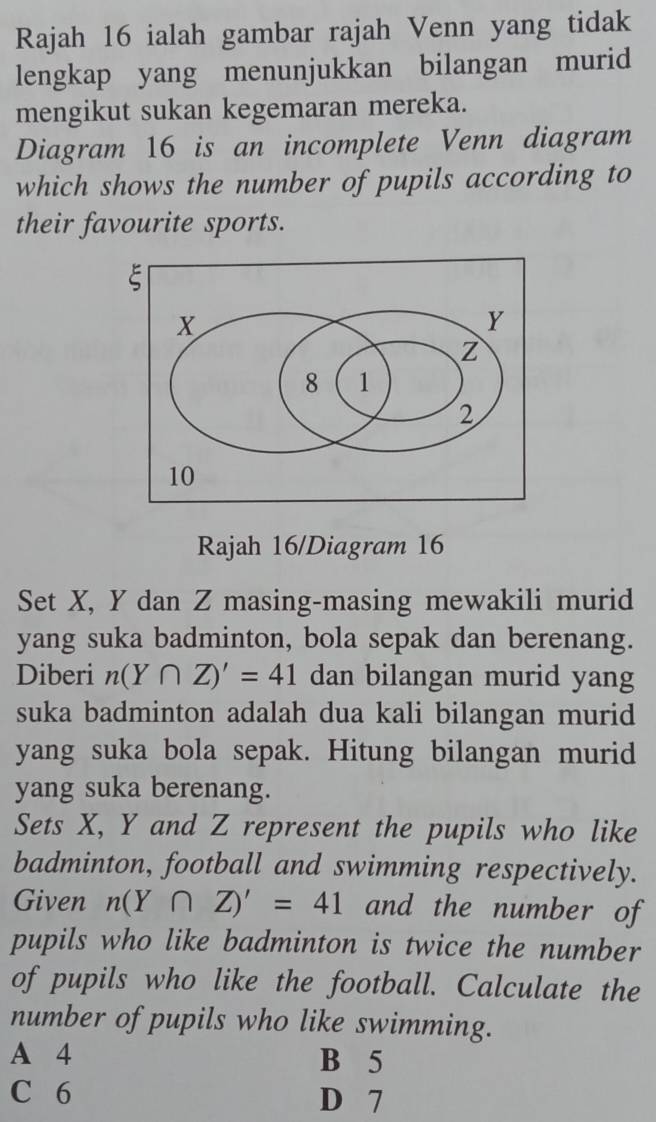 Rajah 16 ialah gambar rajah Venn yang tidak
lengkap yang menunjukkan bilangan murid
mengikut sukan kegemaran mereka.
Diagram 16 is an incomplete Venn diagram
which shows the number of pupils according to
their favourite sports.
Rajah 16/Diagram 16
Set X, Y dan Z masing-masing mewakili murid
yang suka badminton, bola sepak dan berenang.
Diberi n(Y∩ Z)'=41 dan bilangan murid yang
suka badminton adalah dua kali bilangan murid
yang suka bola sepak. Hitung bilangan murid
yang suka berenang.
Sets X, Y and Z represent the pupils who like
badminton, football and swimming respectively.
Given n(Y∩ Z)'=41 and the number of
pupils who like badminton is twice the number
of pupils who like the football. Calculate the
number of pupils who like swimming.
A 4 B 5
C 6 D 7