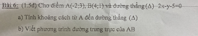 (1.5đ) Cho điểm A(-2;3), B(4;1) và đường thẳng (A) 2x-y-5=0
a) Tính khoảng cách từ A đến đường thẳng (A) 
b) Viết phương trình đường trung trực của AB