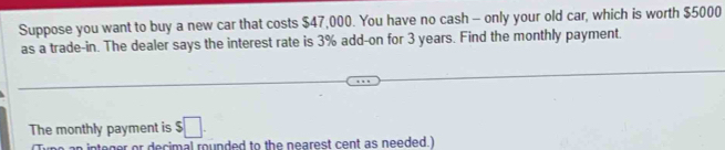 Suppose you want to buy a new car that costs $47,000. You have no cash - only your old car, which is worth $5000
as a trade-in. The dealer says the interest rate is 3% add-on for 3 years. Find the monthly payment. 
The monthly payment is $□. 
er or decimal rounded to the nearest cent as needed.)