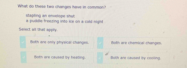 What do these two changes have in common?
stapling an envelope shut
a puddle freezing into ice on a cold night
Select all that apply.
Both are only physical changes. Both are chemical changes.
Both are caused by heating. Both are caused by cooling.