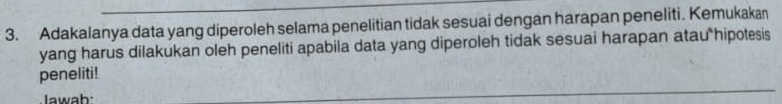 Adakalanya data yang diperoleh selama penelitian tidak sesuai dengan harapan peneliti. Kemukakan 
yang harus dilakukan oleh peneliti apabila data yang diperoleh tidak sesuai harapan atau hipotesis 
peneliti! 
Iawah