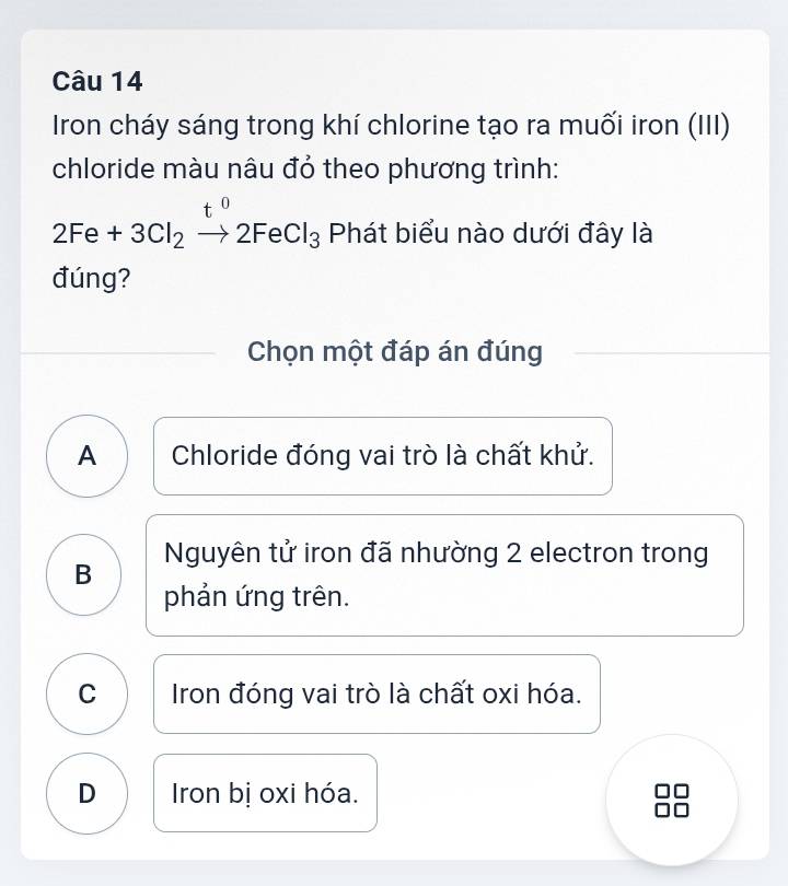 Iron cháy sáng trong khí chlorine tạo ra muối iron (III)
chloride màu nâu đỏ theo phương trình:
t
2Fe+3Cl_2to 2FeCl_3 Phát biểu nào dưới đây là
đúng?
Chọn một đáp án đúng
A Chloride đóng vai trò là chất khử.
Nguyên tử iron đã nhường 2 electron trong
B
phản ứng trên.
C Iron đóng vai trò là chất oxi hóa.
D Iron bị oxi hóa.