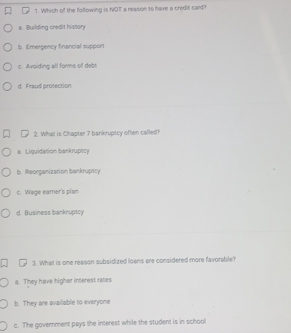 Which of the following is NOT a reason to have a credit card?
a. Building credit history
b. Emergency financial support
c. Avoiding all forms of debt
d. Fraud protection
2. What is Chapter 7 bankruptcy often called?
a. Liquidation bankruptcy
b. Reorganization bankruptcy
c. Wage earer's plan
d. Business bankruptcy
3. What is one reason subsidized loans are considered more favorable?
a. They have higher interest rates
b. They are available to everyone
c. The government pays the interest while the student is in school