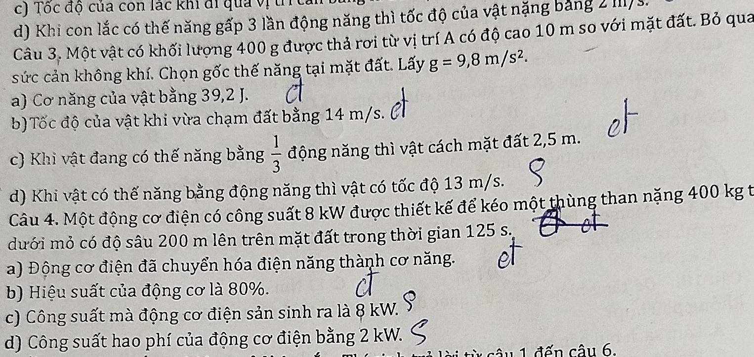 Tốc độ của con lác khi đi qua vị tíc
d) Khi con lắc có thế năng gấp 3 lần động năng thì tốc độ của vật nặng bảng 2 III/ s.
Câu 3. Một vật có khối lượng 400 g được thả rơi từ vị trí A có độ cao 10 m so với mặt đất. Bỏ qua
sức cản không khí. Chọn gốc thế năng tại mặt đất. Lấy g=9,8m/s^2.
a) Cơ năng của vật bằng 39, 2 J.
b)Tốc độ của vật khi vừa chạm đất bằng 14 m/s.
c) Khi vật đang có thế năng bằng  1/3  động năng thì vật cách mặt đất 2,5 m.
d) Khi vật có thế năng bằng động năng thì vật có tốc độ 13 m/s.
Câu 4. Một động cơ điện có công suất 8 kW được thiết kế để kéo một thùng than nặng 400 kg t
dưới mỏ có độ sâu 200 m lên trên mặt đất trong thời gian 125 s.
a) Động cơ điện đã chuyển hóa điện năng thành cơ năng.
b) Hiệu suất của động cơ là 80%.
c) Công suất mà động cơ điện sản sinh ra là 8 kW.
d) Công suất hao phí của động cơ điện bằng 2 kW.
từ câu 1. đến câu 6.