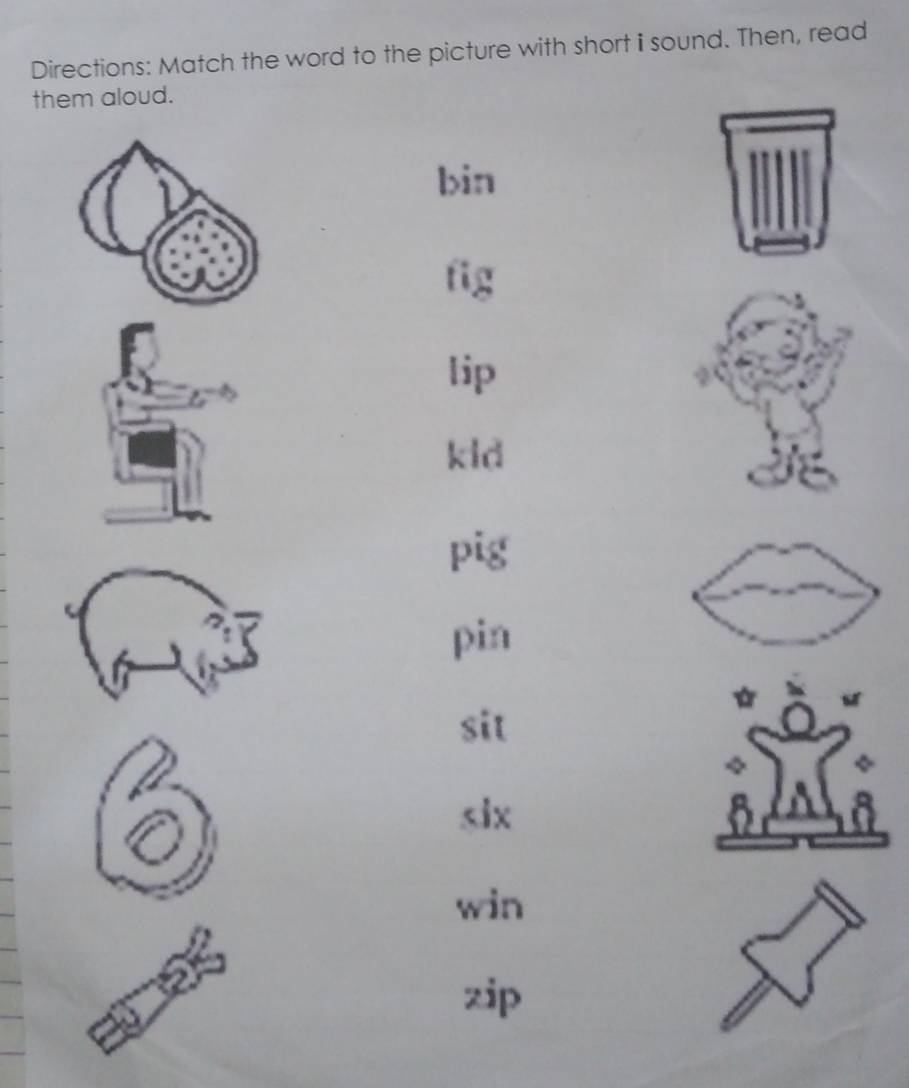 Directions: Match the word to the picture with short i sound. Then, read
them aloud.
bin
fig
lip
kid
pig
pin
sit

win
zip