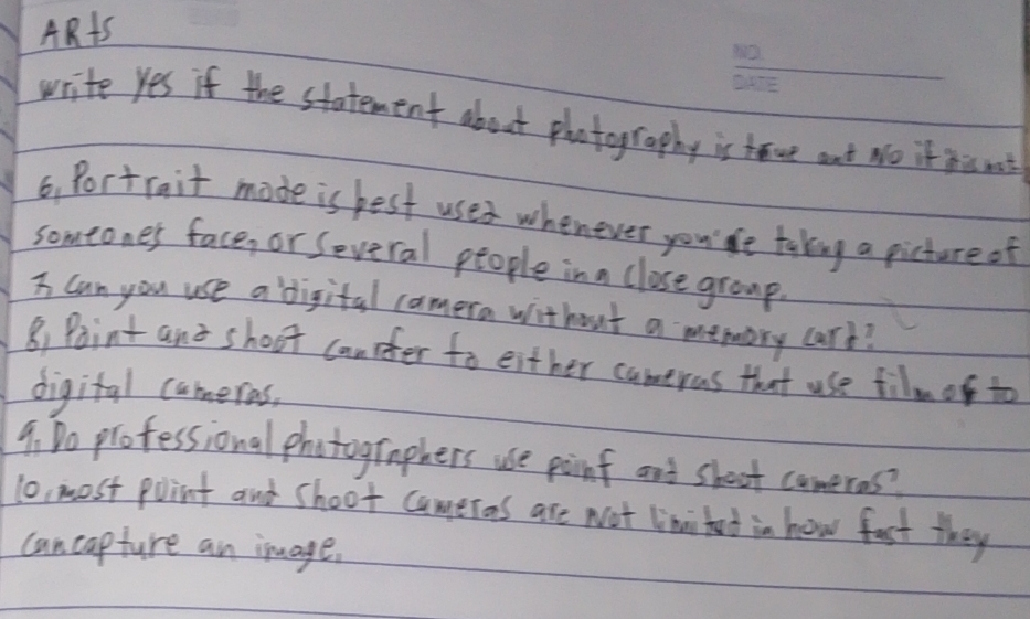 AR+S 
write Yes if the statement about photography is tave ant No it hs not 
6, Portrait made is best uses whenever you' le taking a picture of 
someones face, or Several people in a close group. 
I can you use a digital comera without a memory card? 
B) Paint and shoot canpfer to either cameras that use filmo to 
digital comeras, 
9: Do professional photographers use poinf and shoot comeros? 
1o, most point and shoot comeros are Not linitet in how fast they 
can capture an image.