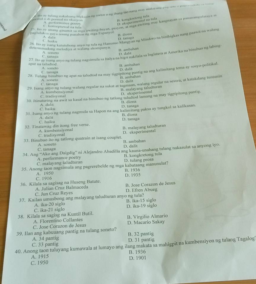 fo ay tulang nakalsang bigkasinng awtor o ng ibang tao nang may malayang pau are o paessse tute  __  _e 
gormal o di pormal na okasyon
B. kongkretong tula
A performance poctry
D. eksperimental na tula
C. konseptuwal na tula
3
25. Ito ay unang ginamit sa mga awiting-bayan, pasyon, at mga awiting may kaugnayan sa pananampalataya a
pagluluksa gaya noong panahon ng mga Espanyol
B. diona
A dalit
26. Ito ay isang katutubone anvo ng tula ng Hanunuo Mangyan ng Mindoro na binibigkas nang paawit na walang
D. tanaga
C. haiku
determinadong melodiya at walang akompanya.
B. ambahan
A. soneto
27 Ito ay isang anyong tulang nagsimula sa Italya na higit nakilala sa Inglatera at Amerika na binubuo ng labing
D. dalit
C. tanaga
apat na taludtod.
B. ambahan
A. soneto
D. dalit
28. Tulang binubuo ng apat na taludtod na may tigpipitong pantig na ang kalimitang tema ay sosyo-politikal
C. tanaga
B. ambahan
A. soneto
D. dalit
29. Isang anyo ng tulang walang regular na sukat at tugmaan, walang regular na sesura, at katakdang tuntunin
C. tanaga
A kumbensiyonal
D. eksperimental B. malayang taludturan
C. tradisyonal
30. Itinuturing na awit sa kasal na binubuo ng tatlong taludtod lamang na may tigpipitong pantig.
A. dalit B. diona
C. haiku D. tanaga
31. Isang anyo ng tulang nagmula sa Hapon na ang kalimitang paksa ay tungkol sa kalikasan.
A. dalit B. diona
C. haiku D. tanaga
32. Tinatawag din itong free verse.
B. malayang taludturan
A. kumbensiyonal
C. tradisyonal D. eksperimental
33. Binubuo ito ng tatlong quatrain at isang couplet.
A. soneto B. ambahan
C. tanaga D. dalit
34. Ang “Ako ang Daigdig” ni Alejandro Abadilla ang kauna-unahang tulang nakasulat sa anyong iyo.
A. performance poetry B. kongkretong tula
C. malayang taludturan D. tulang prosa
35. Anong taon nagsimula ang pagrerebelde ng mga kabataang manunulat?
A. 1950 B. 1936
C. 1916 D. 1935
36. Kilala sa sagisag na Huseng Batute.
A. Julian Cruz Balmaceda B. Jose Corazon de Jesus
C. Jun Cruz Reyes D. Efren Abueg
37. Kailan umusbong ang malayang taludturan anyo ng tula?
A. ika-20 siglo B. ika-15 siglo
C. ika-21 siglo D. ika-19 siglo
38. Kilala sa sagisg na Kuntil Butil.
A. Florentino Collantes B. Virgilio Almario
C. Jose Corazon de Jesus D. Macario Sakay
39. Ilan ang kabuuang pantig na tulang soneto?
A. 34 pantig B. 32 pantig
D. 31 pantig
40. Anong taon tuluyang kumawala at lumayo ang ilang makata sa mahigpit na kumbensiyon ng tulang Tagalog C. 33 pantig
A. 1915 B. 1936
C. 1950 D. 1901