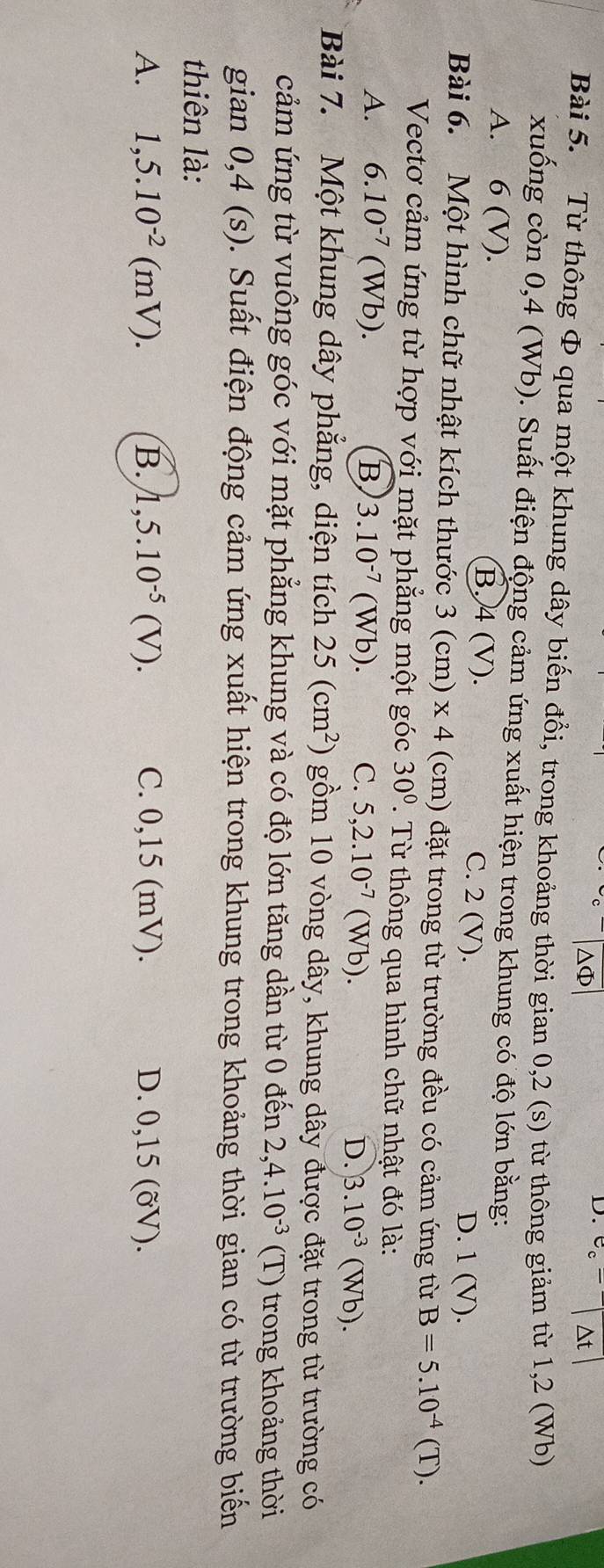 ΔΦ
D. beginvmatrix e^-endvmatrix Delta tbeginvmatrix endvmatrix
Bài 5. Từ thông Φ qua một khung dây biến đổi, trong khoảng thời gian 0,2 (s) từ thông giảm từ 1,2 (Wb)
xuống còn 0,4 (Wb). Suất điện động cảm ứng xuất hiện trong khung có độ lớn bằng:
A. 6 (V). B. 4 (V). C. 2 (V).
D. 1 (V).
Bài 6. Một hình chữ nhật kích thước 3(cm)* 4 (cm) đặt trong từ trường đều có cảm ứng từ B=5.10^(-4)(T). 
Vectơ cảm ứng từ hợp với mặt phẳng một góc 30°. Từ thông qua hình chữ nhật đó là:
A. 6.10^(-7)(Wb). B 3.10^(-7) (Wb). C. 5, 2.10^(-7)(Wb). D. 3.10^(-3)(Wb). 
Bài 7. Một khung dây phẳng, diện tích 25(cm^2) gồm 10 vòng dây, khung dây được đặt trong từ trường có
cảm ứng từ vuông góc với mặt phẳng khung và có độ lớn tăng dần từ 0 đến 2,4.10^(-3) (T) trong khoảng thời
gian 0,4 (s). Suất điện động cảm ứng xuất hiện trong khung trong khoảng thời gian có từ trường biến
thiên là:
A. 1,5.10^(-2)(mV). B. 1,5.10^(-5)(V). C. 0,15 (mV). D. 0,15 (ỡV).