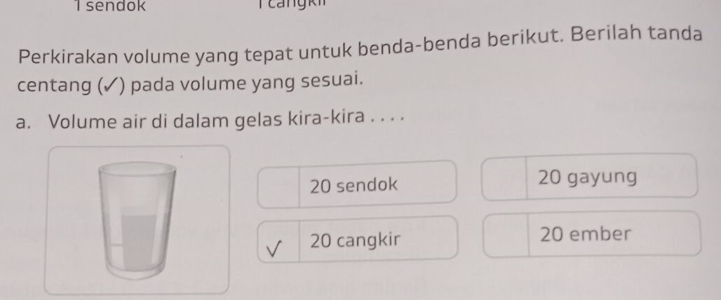 sendok 
Perkirakan volume yang tepat untuk benda-benda berikut. Berilah tanda 
centang (✓) pada volume yang sesuai. 
a. Volume air di dalam gelas kira-kira . . . .
20 sendok
20 gayung
20 cangkir
20 ember