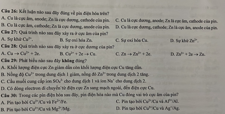 Kết luận nào sau đây đúng về pin điện hóa trên?
A. Cu là cực âm, anode; Zn là cực dương, cathode của pin. C. Cu là cực dương, anode; Zn là cực âm, cathode của pin.
B. Cu là cực âm, cathode; Zn là cực dương, anode của pin. D. Cu là cực dương, cathode; Zn là cực âm, anode của pin.
Câu 27: Quá trình nào sau đây xảy ra ở cực âm của pin?
A. Sự khử Cu^(2+). B. Sự oxi hóa Zn. C. Sự oxi hóa Cu. D. Sự khử Zn^(2+).
Câu 28: Quá trình nào sau đây xảy ra ở cực dương của pin?
A. Cuto Cu^(2+)+2e. B. Cu^(2+)+2eto Cu. C. Znto Zn^(2+)+2e. D. Zn^(2+)+2eto Zn.
Câu 29: Phát biểu nào sau đây không đúng?
A. Khối lượng điện cực Zn giảm dần còn khối lượng điện cực Cu tăng dần.
B. Nồng độ Cu^(2+) trong dung dịch 1 giảm, nồng đô Zn^(2+) trong dung dịch 2 tăng.
N-
C. Cầu muối cung cấp ion SO_4^((2-) cho dung dịch 1 và ion Na* cho dung dịch 2.
D. Có dòng electron di chuyển`từ điện cực Zn sang mạch ngoài, đến điện cực Cu.
Câu 30: Trong các pin điện hóa sau đây, pin điện hóa nào mà Cu đóng vai trò cực âm của pin?
A. Pin tạo bởi Cu^2+)/Cu và Fe^(2+) /Fe. C. Pin tạo bởi Cu^(2+)/Cu và Al^(3+)/Al.
B. Pin tạo bởi Cu^(2+)/Cu và Mg^(2+)/Mg. D. Pin tạo bởi Cu^(2+)/Cu và Ag^+/Ag.