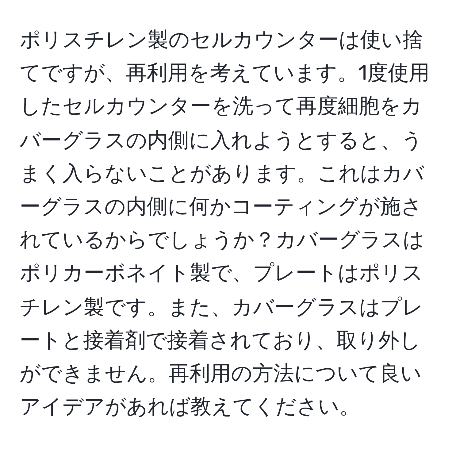 ポリスチレン製のセルカウンターは使い捨てですが、再利用を考えています。1度使用したセルカウンターを洗って再度細胞をカバーグラスの内側に入れようとすると、うまく入らないことがあります。これはカバーグラスの内側に何かコーティングが施されているからでしょうか？カバーグラスはポリカーボネイト製で、プレートはポリスチレン製です。また、カバーグラスはプレートと接着剤で接着されており、取り外しができません。再利用の方法について良いアイデアがあれば教えてください。