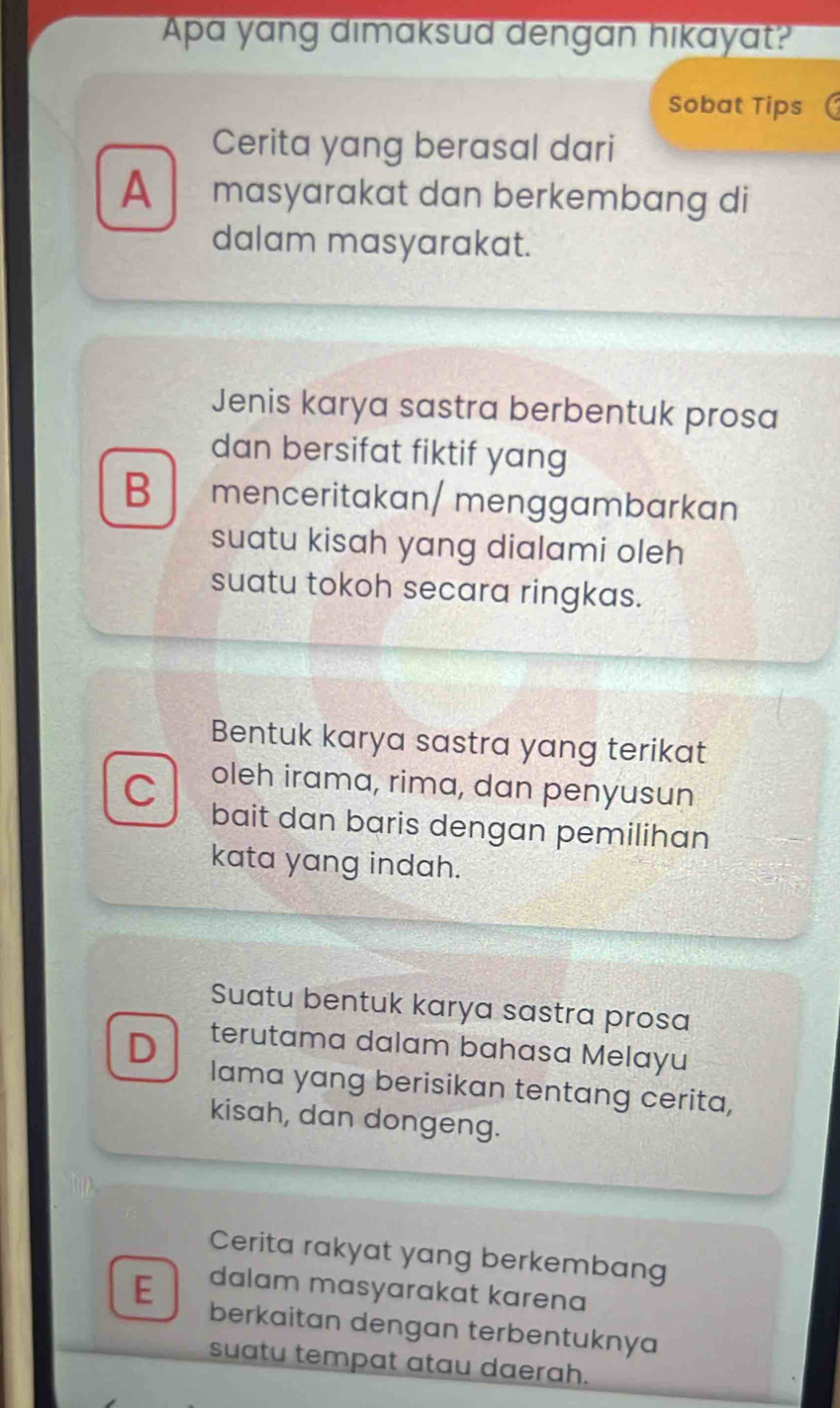 Apa yang dimaksud dengan hikayat?
Sobat Tips
Cerita yang berasal dari
A masyarakat dan berkembang di
dalam masyarakat.
Jenis karya sastra berbentuk prosa
dan bersifat fiktif yang
B menceritakan/ menggambarkan
suatu kisah yang dialami oleh
suatu tokoh secara ringkas.
Bentuk karya sastra yang terikat
C oleh irama, rima, dan penyusun
bait dan baris dengan pemilihan
kata yang indah.
Suatu bentuk karya sastra prosa
D terutama dalam bahasa Melayu
lama yang berisikan tentang cerita,
kisah, dan dongeng.
Cerita rakyat yang berkembang
dalam masyarakat karena
E berkaitan dengan terbentuknya
suatu tempat atau daerah.