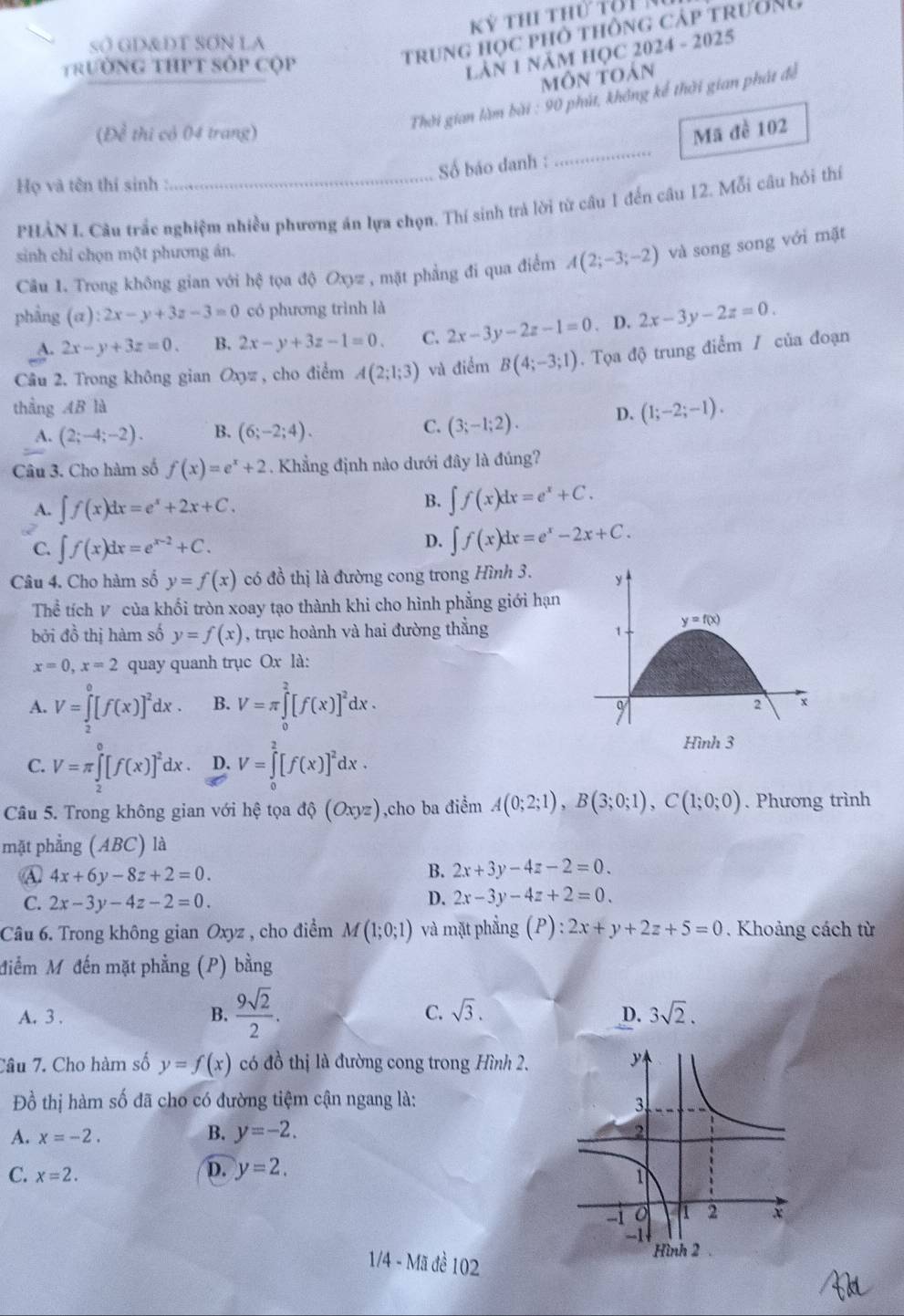 sO GD&DT SON LA
TrườNg THPT Sốp Cộp
trung học phỏ thông cáp trường
LÂN 1 năM HỌC 2024 - 2025
môn toán
Thời gian làm bài : 90 phút, không kế thời gian phát đề
_
(Đề thi cỏ 04 trang) Mã đề 102
Số báo danh :
Họ và tên thí sinh :
PHÀN L Câu trắc nghiệm nhiều phương án lựa chọn. Thí sinh trả lời từ câu 1 đến câu 12. Mỗi câu hỏi thí
sinh chỉ chọn một phương án.
Câu 1. Trong không gian với hệ tọa độ Oxyz , mặt phẳng đi qua điểm A(2;-3;-2) và song song với mặt
phầng  (a :2x-y+3z-3=0 có phương trình là
A. 2x-y+3z=0. B. 2x-y+3z-1=0. C. 2x-3y-2z-1=0. D. 2x-3y-2z=0.
Câu 2. Trong không gian Oxyz , cho điểm A(2;1;3) và điểm B(4;-3;1). Tọa độ trung điểm / của đoạn
thầng AB là
A. (2;-4;-2). B. (6;-2;4). C. (3;-1;2). D. (1;-2;-1).
Câu 3. Cho hàm số f(x)=e^x+2. Khẳng định nào dưới đây là đúng?
A. ∈t f(x)dx=e^x+2x+C.
B. ∈t f(x)dx=e^x+C.
C. ∈t f(x)dx=e^(x-2)+C.
D. ∈t f(x)dx=e^x-2x+C.
Câu 4. Cho hàm số y=f(x) có đồ thị là đường cong trong Hình 3. y
Thể tích V của khối tròn xoay tạo thành khi cho hình phẳng giới hạn
bởi đồ thị hàm số y=f(x) , trục hoành và hai đường thẳng
1
y=f(x)
x=0,x=2 quay quanh trục Ox là:
A. V=∈tlimits _2^(0[f(x)]^2)dx. B. V=π ∈tlimits _0^(2[f(x)]^2)dx.
q
2 x
C. V=π ∈tlimits _2^(0[f(x)]^2)dx. D. V=∈tlimits _0^(2[f(x)]^2)dx·
Hình 3
Câu 5. Trong không gian với hệ tọa dhat Q(Oxyz) ,cho ba điểm A(0;2;1),B(3;0;1),C(1;0;0). Phương trình
mặt phẳng (ABC) là
A 4x+6y-8z+2=0.
B. 2x+3y-4z-2=0.
C. 2x-3y-4z-2=0.
D. 2x-3y-4z+2=0.
Câu 6. Trong không gian Oxyz , cho điểm M(1;0;1) và mặt phẳng (P) : 2x+y+2z+5=0 Khoảng cách từ
điểm Mỹ đến mặt phẳng (P) bằng
C.
A. 3 . B.  9sqrt(2)/2 . sqrt(3). D. 3sqrt(2).
Câu 7. Cho hàm số y=f(x) có đồ thị là đường cong trong Hình 2.
Đồ thị hàm số đã cho có đường tiệm cận ngang là:
A. x=-2. B. y=-2.
D. y=2.
C. x=2.
1/4 - Mã đề 102