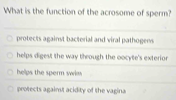 What is the function of the acrosome of sperm?
protects against bacterial and viral pathogens
helps digest the way through the oocyte's exterior
helps the sperm swim
protects against acidity of the vagina