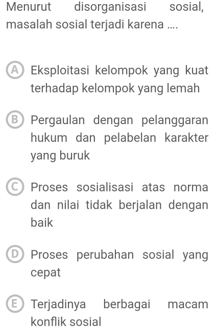 Menurut disorganisasi sosial,
masalah sosial terjadi karena ....
A Eksploitasi kelompok yang kuat
terhadap kelompok yang lemah
B Pergaulan dengan pelanggaran
hukum dan pelabelan karakter
yang buruk
CProses sosialisasi atas norma
dan nilai tidak berjalan dengan
baik
D Proses perubahan sosial yang
cepat
E Terjadinya berbagai macam
konflik sosial