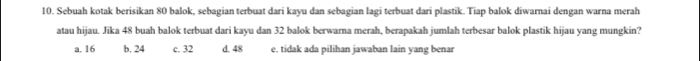 Sebuah kotak berisikan 80 balok, sebagian terbuat dari kayu dan sebagian lagi terbuat dari plastik. Tiap balok diwarnai dengan warna merah
atau hijau. Jika 48 buah balok terbuat dari kayu dan 32 balok berwarna merah, berapakah jumlah terbesar balok plastik hijau yang mungkin?
a. 16 b. 24 c. 32 d. 48 e. tidak ada pilihan jawaban lain yang benar