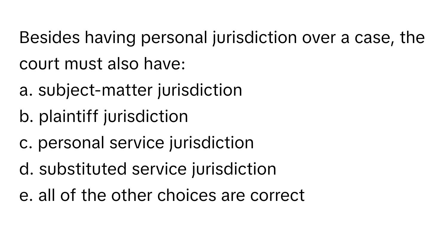 Besides having personal jurisdiction over a case, the court must also have:

a. subject-matter jurisdiction
b. plaintiff jurisdiction
c. personal service jurisdiction
d. substituted service jurisdiction
e. all of the other choices are correct